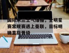 国际米兰士气爆棚，全明星赛常规赛遇上曼联，目标明确直指晋级的简单介绍